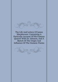 The Life And Letters Of James Macpherson: Containing A Particular Account Of His Famous Quarrel With Dr. Johnson, And A Sketch Of The Origin And Influence Of The Ossianic Poems
