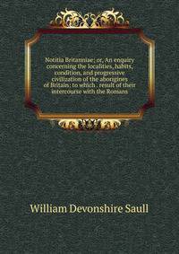 Notitia Britanniae; or, An enquiry concerning the localities, habits, condition, and progressive civilization of the aborigines of Britain: to which . result of their intercourse with the Romans