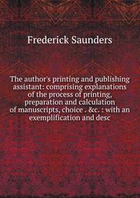 The author's printing and publishing assistant: comprising explanations of the process of printing, preparation and calculation of manuscripts, choice . &amp;c. : with an exemplification and desc