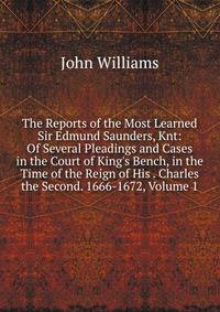 The Reports of the Most Learned Sir Edmund Saunders, Knt: Of Several Pleadings and Cases in the Court of King's Bench, in the Time of the Reign of His . Charles the Second. 1666-1672, Volume 1