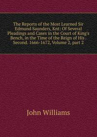 The Reports of the Most Learned Sir Edmund Saunders, Knt: Of Several Pleadings and Cases in the Court of King's Bench, in the Time of the Reign of His . Second. 1666-1672, Volume 2, part 2