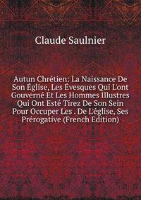 Autun Chr?tien: La Naissance De Son ?glise, Les ?vesques Qui L'ont Gouvern? Et Les Hommes Illustres Qui Ont Est? Tirez De Son Sein Pour Occuper Les . De L'?glise, Ses Pr?rogative (French Edition)