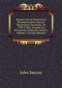 Histoire De La Pers?cution R?volutionnaire Dans Le D?partment Du Doubs, De 1789 ? 1801, D'apr?s Les Documents Originaux In?dits, Volume 1 (French Edition)