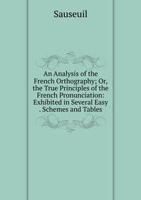 An Analysis of the French Orthography; Or, the True Principles of the French Pronunciation: Exhibited in Several Easy . Schemes and Tables