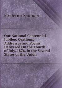 Our National Centennial Jubilee: Orations, Addresses and Poems Delivered On the Fourth of July, 1876. in the Several States of the Union