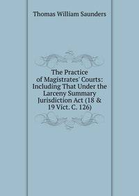The Practice of Magistrates' Courts: Including That Under the Larceny Summary Jurisdiction Act (18 &amp; 19 Vict. C. 126)