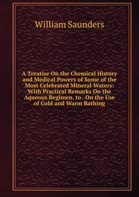 A Treatise On the Chemical History and Medical Powers of Some of the Most Celebrated Mineral Waters: With Practical Remarks On the Aqueous Regimen. to . On the Use of Cold and Warm Bathing