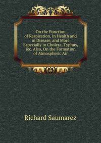 On the Function of Respiration, in Health and in Disease, and More Especially in Cholera, Typhus, &amp;c. Also, On the Formation of Atmospheric Air