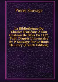 La Biblioth?que De Charles D'orl?ans ? Son Ch?teau De Blois En 1427, Publ. D'apr?s L'inventaire By P. Sauvage Par Le Roux De Lincy (French Edition)