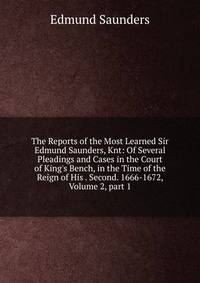 The Reports of the Most Learned Sir Edmund Saunders, Knt: Of Several Pleadings and Cases in the Court of King's Bench, in the Time of the Reign of His . Second. 1666-1672, Volume 2, part 1