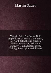 Viaggio Fatto Per Ordine Dell' Imperatrice Di Russia Caterina N, Nel Nord Della Russia Asiatica, Nel Mare Glaciale, Nel Mare D'anadyr, E Sulla Costa . Scritto Dal Sig. Sauer . (Italian Edition)