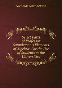 Select Parts of Professor Saunderson's Elements of Algebra: For the Use of Students at the Universities