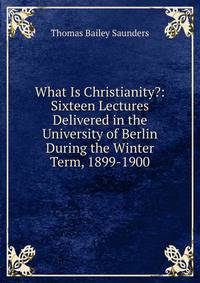 What Is Christianity?: Sixteen Lectures Delivered in the University of Berlin During the Winter Term, 1899-1900