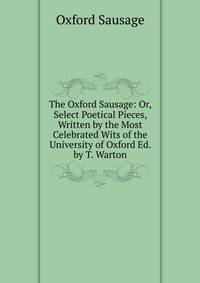 The Oxford Sausage: Or, Select Poetical Pieces, Written by the Most Celebrated Wits of the University of Oxford Ed. by T. Warton.
