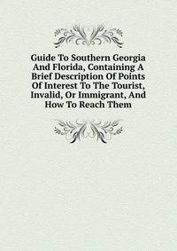 Guide To Southern Georgia And Florida, Containing A Brief Description Of Points Of Interest To The Tourist, Invalid, Or Immigrant, And How To Reach Them