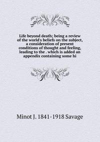 Life beyond death; being a review of the world's beliefs on the subject, a consideration of present conditions of thought and feeling, leading to the . which is added an appendix containing some hi