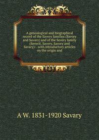 A genealogical and biographical record of the Savery families (Savory and Savary) and of the Severy family (Severit, Savery, Savory and Savary): . with introductory articles on the origin and