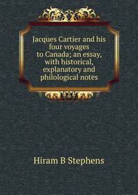 Jacques Cartier and his four voyages to Canada; an essay, with historical, explanatory and philological notes