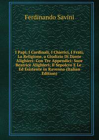 I Papi, I Cardinali, I Chierici, I Frati, La Religione, a Giudizio Di Dante Alighieri: Con Tre Appendici: Suor Beatrice Alighieri; Il Sepolcro E Le . Ed Esistente in Ravenna (Italian Edition)