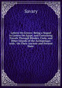 Letters On Greece: Being a Sequel to Letters On Egypt, and Containing Travels Through Rhodes, Crete, and Other Islands of the Archipelago; with . On Their Ancient and Present State .