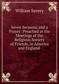 Seven Sermons and a Prayer: Preached at the Meetings of the Religious Society of Friends, in America and England .