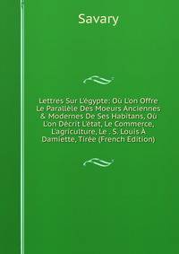 Lettres Sur L'?gypte: O? L'on Offre Le Parall?le Des Moeurs Anciennes &amp; Modernes De Ses Habitans, O? L'on D?crit L'?tat, Le Commerce, L'agriculture, Le . S. Louis ? Damiette, Tir?e (French Edition)