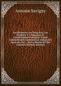 Les Richesses Du Tong-Kin, Les Produits ? Y Importer Et L'exploitation Fran?aise: Guide Administratif, Commercial, Industriel, Agricole, Etc., . De La Marine Et Des Colonies (French Edition)