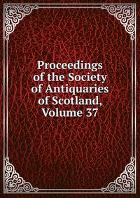 Proceedings of the Society of Antiquaries of Scotland, Volume 37