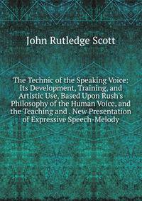 The Technic of the Speaking Voice: Its Development, Training, and Artistic Use, Based Upon Rush's Philosophy of the Human Voice, and the Teaching and . New Presentation of Expressive Speech-Melody