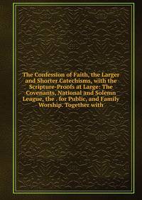 The Confession of Faith, the Larger and Shorter Catechisms, with the Scripture-Proofs at Large: The Covenants, National and Solemn League, the . for Public, and Family Worship. Together with