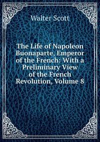The Life of Napoleon Buonaparte, Emperor of the French: With a Preliminary View of the French Revolution, Volume 8