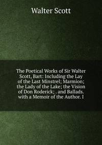 The Poetical Works of Sir Walter Scott, Bart: Including the Lay of the Last Minstrel; Marmion; the Lady of the Lake; the Vision of Don Roderick; . and Ballads. with a Memoir of the Author. I
