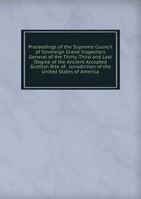 Proceedings of the Supreme Council of Sovereign Grand Inspectors General of the Thirty-Third and Last Degree of the Ancient Accepted Scottish Rite of . Jurisdiction of the United States of America