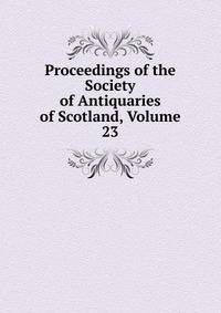 Proceedings of the Society of Antiquaries of Scotland, Volume 23