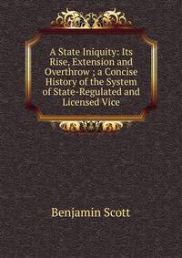 A State Iniquity: Its Rise, Extension and Overthrow ; a Concise History of the System of State-Regulated and Licensed Vice
