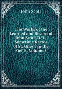 The Works of the Learned and Reverend John Scott, D.D., Sometime Rector of St. Giles's in the Fields, Volume 5