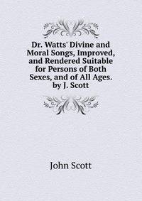 Dr. Watts' Divine and Moral Songs, Improved, and Rendered Suitable for Persons of Both Sexes, and of All Ages. by J. Scott