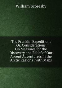 The Franklin Expedition: Or, Considerations On Measures for the Discovery and Relief of Our Absent Adventurers in the Arctic Regions . with Maps