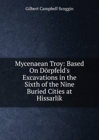 Mycenaean Troy: Based On D?rpfeld's Excavations in the Sixth of the Nine Buried Cities at Hissarlik