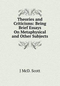 Theories and Criticisms: Being Brief Essays On Metaphysical and Other Subjects
