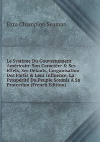Le Syst?me Du Gouvernement Am?ricain: Son Caract?re &amp; Ses Effets, Ses D?fauts, L'organisation Des Partis &amp; Leur Influence, La Prosp?rit? Du Peuple Soumis ? Sa Protection (French Edition)