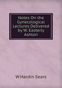 Notes On the Gynecological Lectures Delivered by W. Easterly Ashton