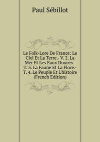 Le Folk-Lore De France: Le Ciel Et La Terre.- V. 2. La Mer Et Les Eaux Douces.- T. 3. La Faune Et La Flore.- T. 4. Le Peuple Et L'histoire (French Edition)