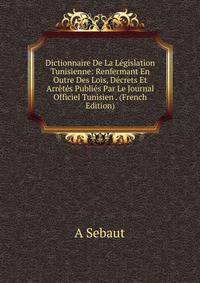 Dictionnaire De La Legislation Tunisienne: Renfermant En Outre Des Lois, Decrets Et Arretes Publies Par Le Journal Officiel Tunisien . (French Edition)