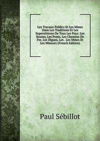 Les Travaux Publics Et Les Mines Dans Les Traditions Et Les Superstitions De Tous Les Pays: Les Routes, Les Ponts, Les Chemins De Fer, Les Digues, Les . Les Mines Et Les Mineurs (French Edition)