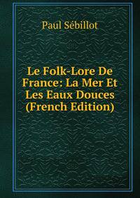 Le Folk-Lore De France: La Mer Et Les Eaux Douces (French Edition)