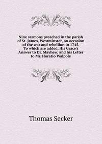 Nine sermons preached in the parish of St. James, Westminster, on occasion of the war and rebellion in 1745. To which are added, His Grace's Answer to Dr. Mayhew, and his Letter to Mr. Horatio Walpole