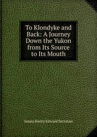 To Klondyke and Back: A Journey Down the Yukon from Its Source to Its Mouth