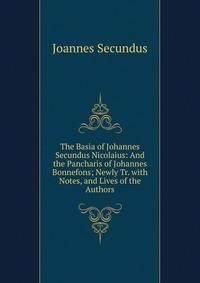 The Basia of Johannes Secundus Nicolaius: And the Pancharis of Johannes Bonnefons; Newly Tr. with Notes, and Lives of the Authors