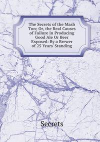 The Secrets of the Mash Tun; Or, the Real Causes of Failure in Producing Good Ale Or Beer Exposed: By a Brewer of 25 Years' Standing